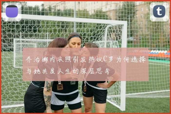 乔治娜内衣照引发热议C罗为何选择与她共度人生的深层思考
