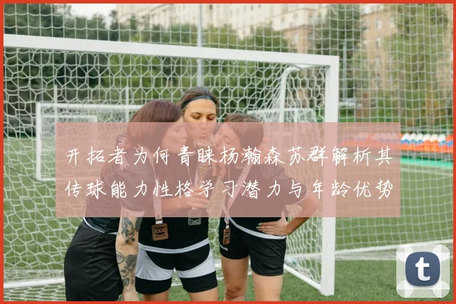 开拓者为何青睐杨瀚森苏群解析其传球能力性格学习潜力与年龄优势