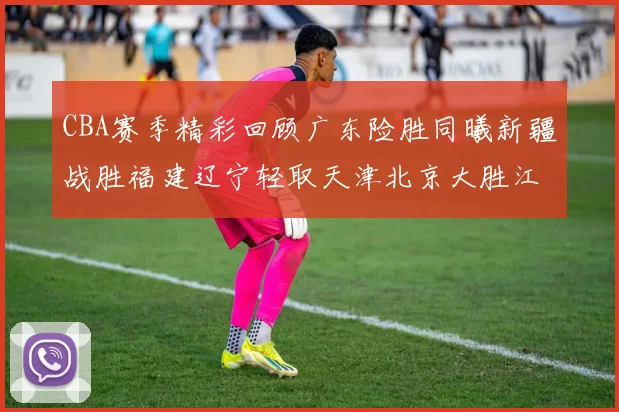 CBA赛季精彩回顾广东险胜同曦新疆战胜福建辽宁轻取天津北京大胜江苏