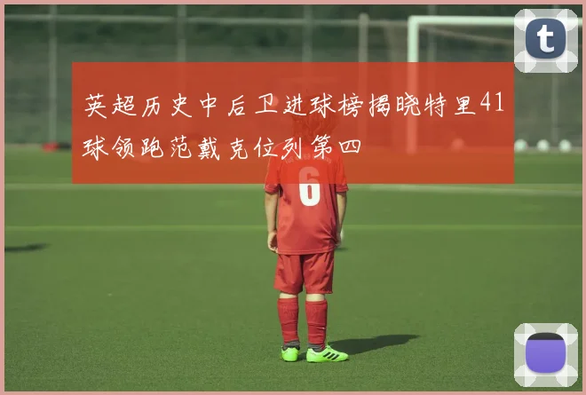 英超历史中后卫进球榜揭晓特里41球领跑范戴克位列第四