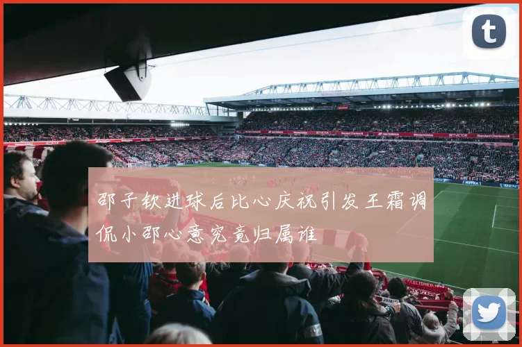 邵子钦进球后比心庆祝引发王霜调侃小邵心意究竟归属谁