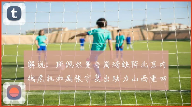 解说：斯佩尔曼与周琦缺阵北京内线危机加剧张宁复出助力山西重回正轨