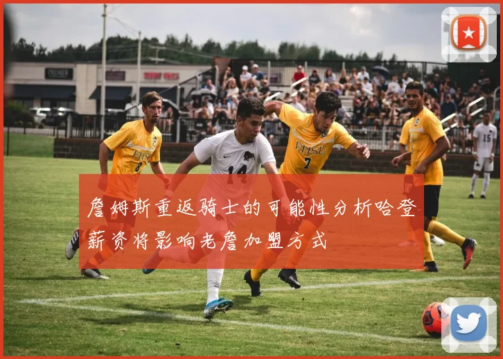 詹姆斯重返骑士的可能性分析哈登薪资将影响老詹加盟方式