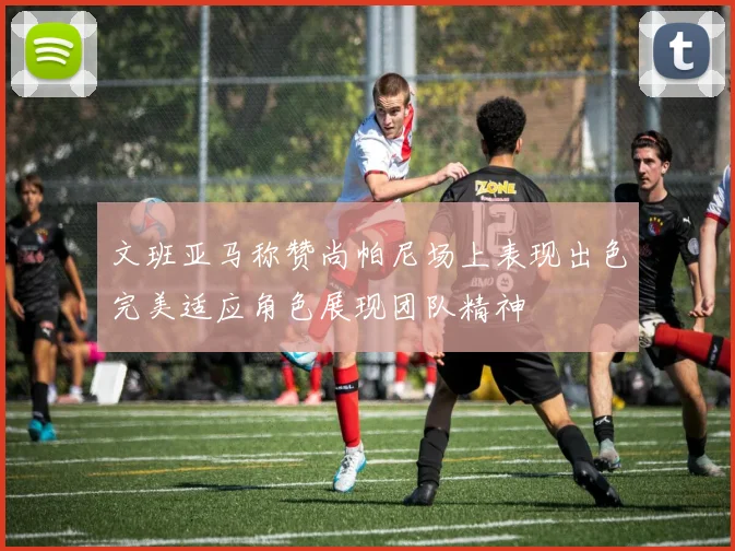 文班亚马称赞尚帕尼场上表现出色完美适应角色展现团队精神