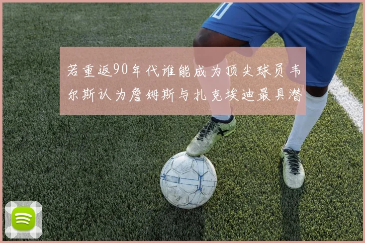 若重返90年代谁能成为顶尖球员韦尔斯认为詹姆斯与扎克埃迪最具潜力