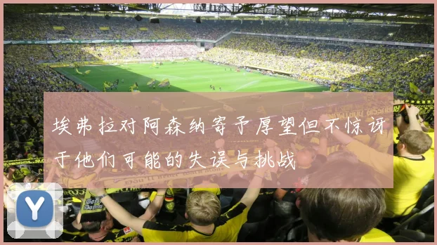 埃弗拉对阿森纳寄予厚望但不惊讶于他们可能的失误与挑战