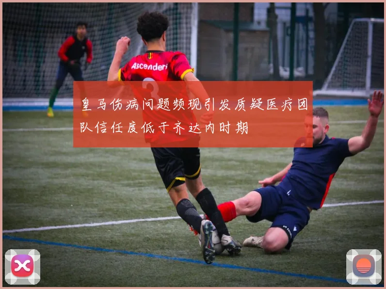 皇马伤病问题频现引发质疑医疗团队信任度低于齐达内时期