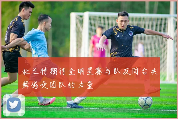 杜兰特期待全明星赛与队友同台共舞感受团队的力量