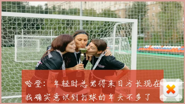哈登：年轻时总觉得来日方长现在我确实意识到打球的年头不多了