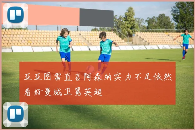 亚亚图雷直言阿森纳实力不足依然看好曼城卫冕英超