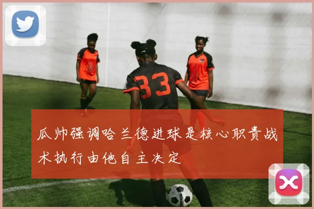 瓜帅强调哈兰德进球是核心职责战术执行由他自主决定