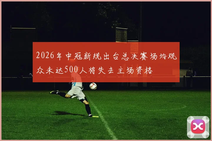 2026年中冠新规出台总决赛场均观众未达500人将失去主场资格