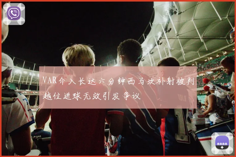 VAR介入长达六分钟西马坎补射被判越位进球无效引发争议