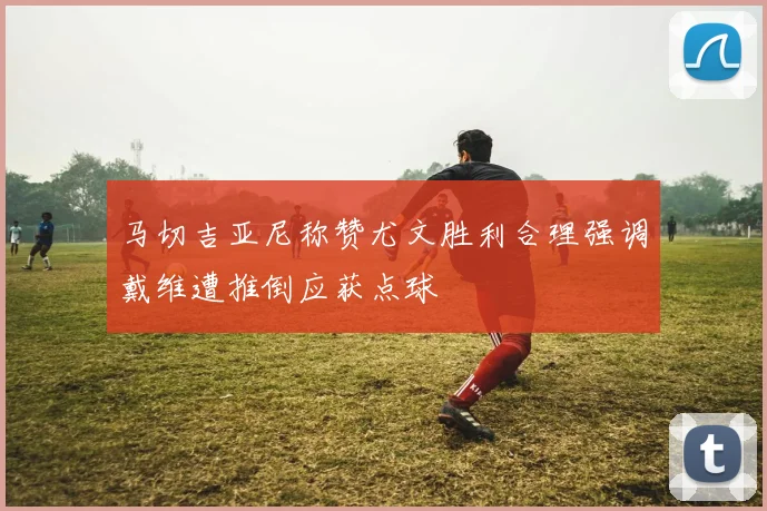 马切吉亚尼称赞尤文胜利合理强调戴维遭推倒应获点球