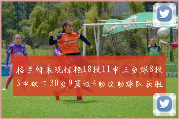 格兰特表现惊艳18投11中三分球8投3中砍下30分9篮板4助攻助球队获胜