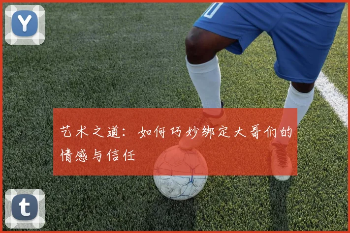 艺术之道：如何巧妙绑定大哥们的情感与信任
