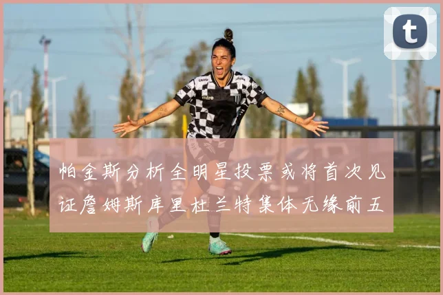 帕金斯分析全明星投票或将首次见证詹姆斯库里杜兰特集体无缘前五