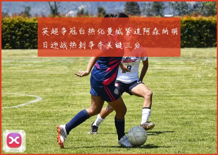 英超争冠白热化曼城紧追阿森纳明日迎战热刺争夺关键三分