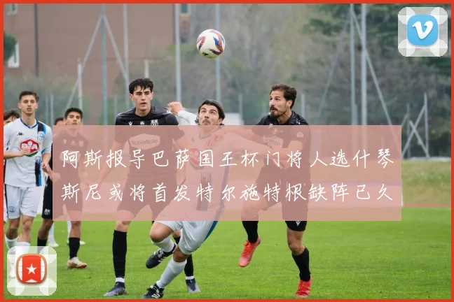 阿斯报导巴萨国王杯门将人选什琴斯尼或将首发特尔施特根缺阵已久