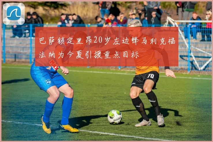 巴萨锁定里昂20岁左边锋马利克福法纳为今夏引援重点目标