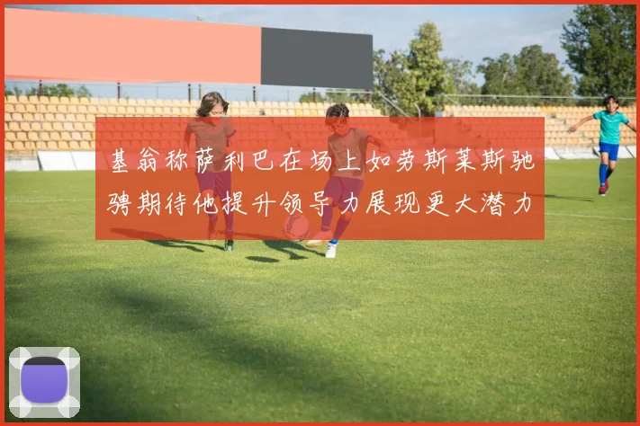 基翁称萨利巴在场上如劳斯莱斯驰骋期待他提升领导力展现更大潜力