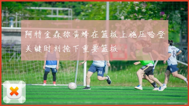 阿特金森称黄蜂在篮板上施压哈登关键时刻抢下重要篮板